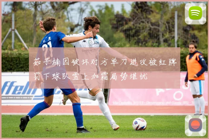 茹子楠因破坏对方单刀进攻被红牌罚下球队雪上加霜局势堪忧