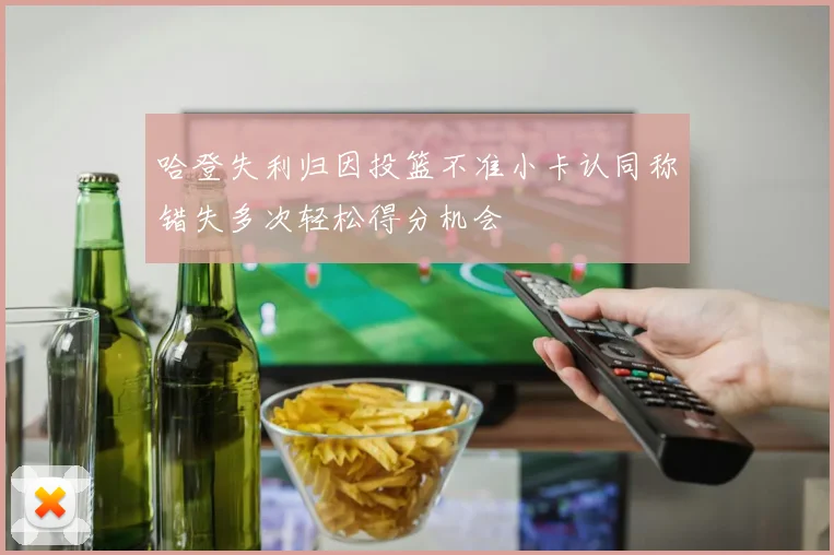 哈登失利归因投篮不准小卡认同称错失多次轻松得分机会