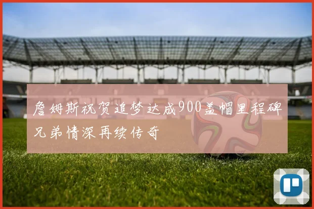 詹姆斯祝贺追梦达成900盖帽里程碑兄弟情深再续传奇