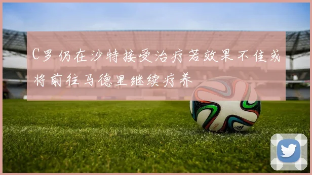 C罗仍在沙特接受治疗若效果不佳或将前往马德里继续疗养