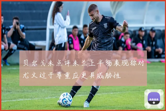 贝尔戈米点评米兰上半场表现称对尤文过于尊重应更具威胁性