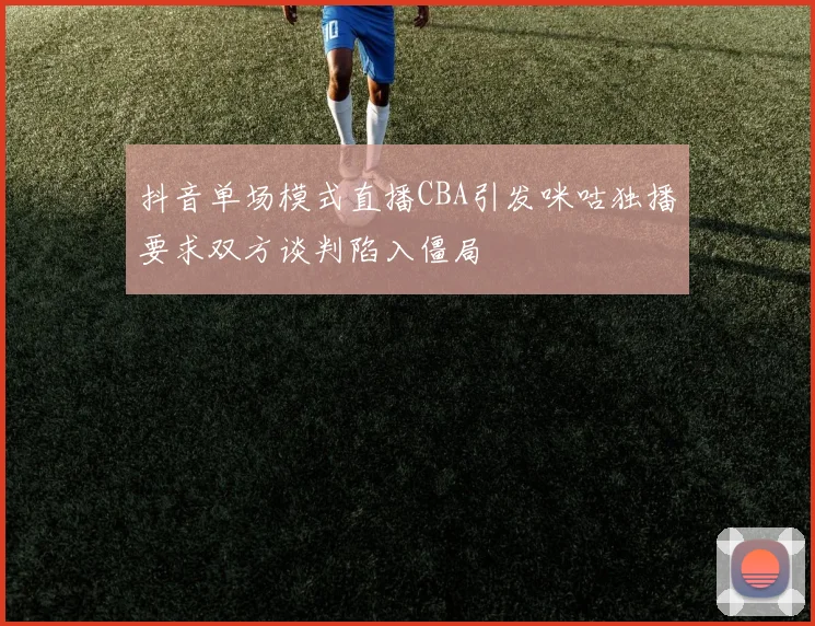 抖音单场模式直播CBA引发咪咕独播要求双方谈判陷入僵局