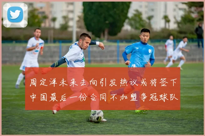 周定洋未来去向引发热议或将签下中国最后一份合同不加盟争冠球队