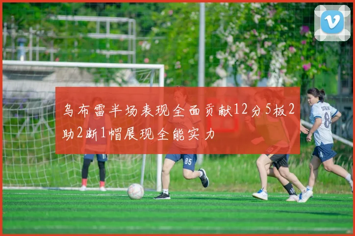 乌布雷半场表现全面贡献12分5板2助2断1帽展现全能实力