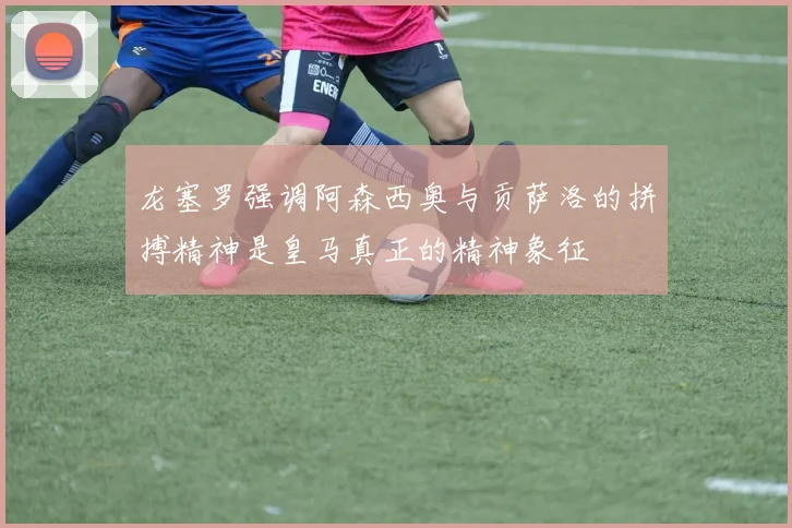 龙塞罗强调阿森西奥与贡萨洛的拼搏精神是皇马真正的精神象征