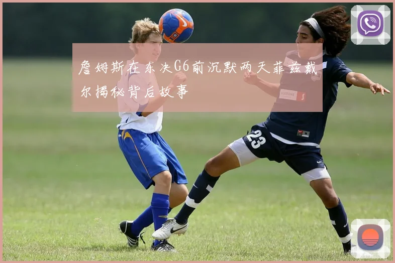 詹姆斯在东决G6前沉默两天菲兹戴尔揭秘背后故事