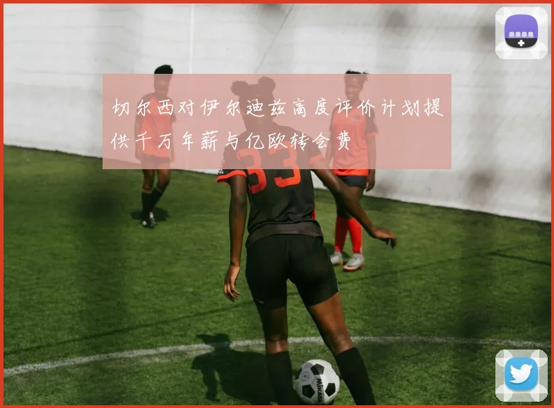 切尔西对伊尔迪兹高度评价计划提供千万年薪与亿欧转会费