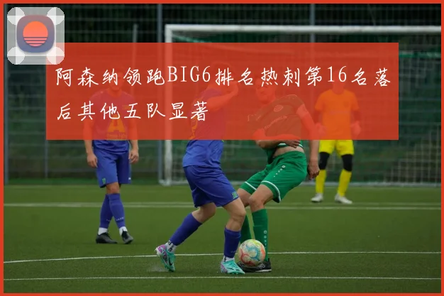 阿森纳领跑BIG6排名热刺第16名落后其他五队显著