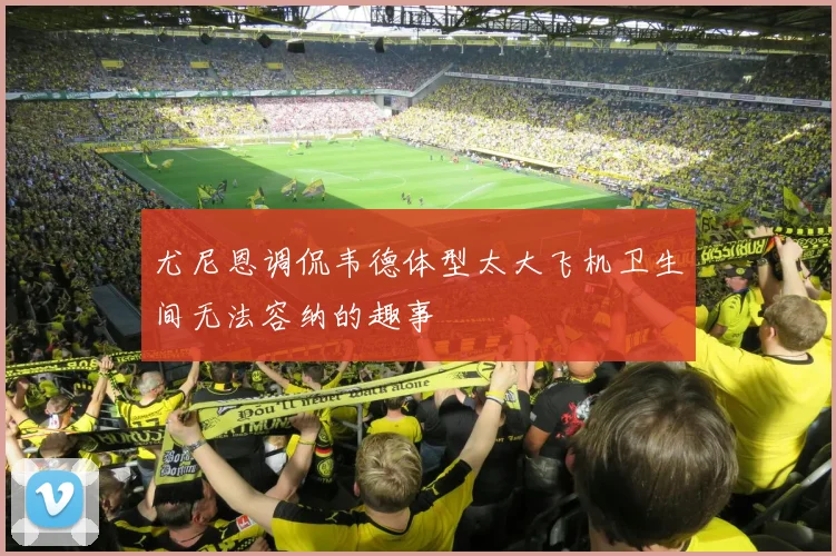 尤尼恩调侃韦德体型太大飞机卫生间无法容纳的趣事