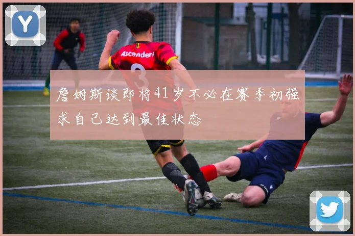 詹姆斯谈即将41岁不必在赛季初强求自己达到最佳状态