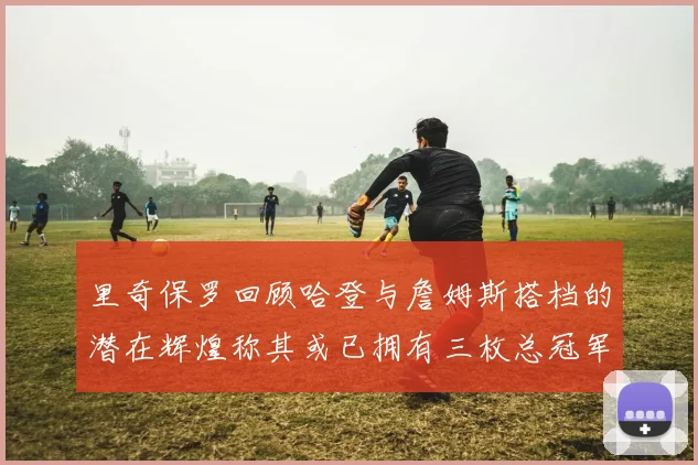 里奇保罗回顾哈登与詹姆斯搭档的潜在辉煌称其或已拥有三枚总冠军戒指