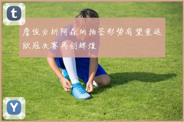 詹俊分析阿森纳抽签形势有望重返欧冠决赛再创辉煌
