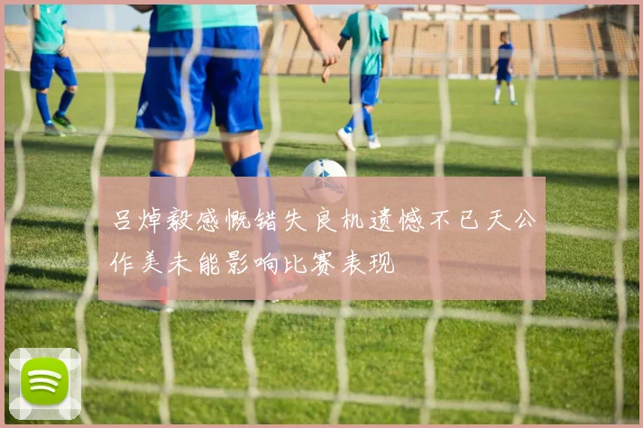 吕焯毅感慨错失良机遗憾不已天公作美未能影响比赛表现