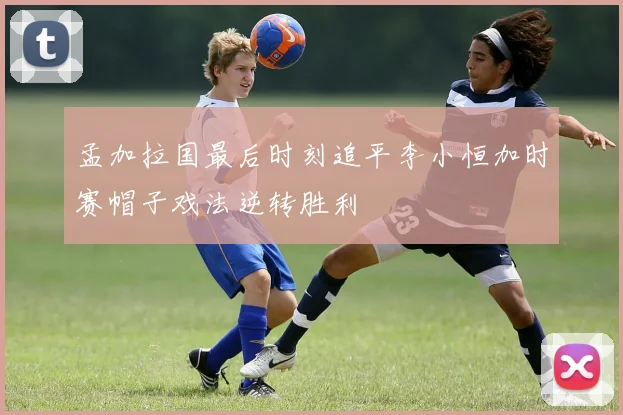 孟加拉国最后时刻追平李小恒加时赛帽子戏法逆转胜利