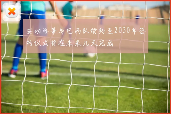 安切洛蒂与巴西队续约至2030年签约仪式将在未来几天完成