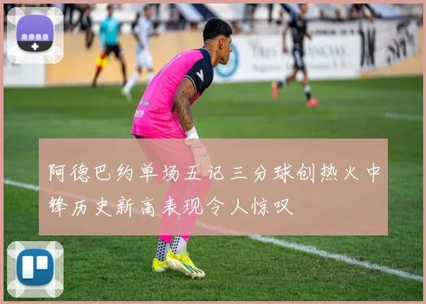 阿德巴约单场五记三分球创热火中锋历史新高表现令人惊叹