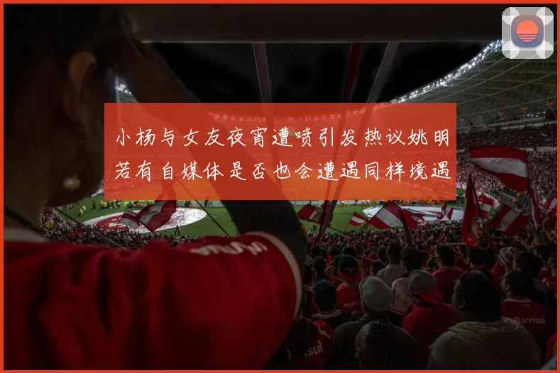 小杨与女友夜宵遭喷引发热议姚明若有自媒体是否也会遭遇同样境遇