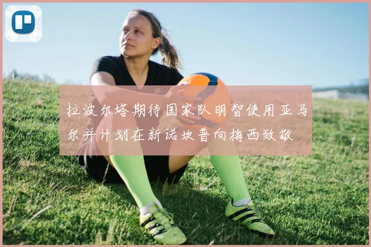 拉波尔塔期待国家队明智使用亚马尔并计划在新诺坎普向梅西致敬