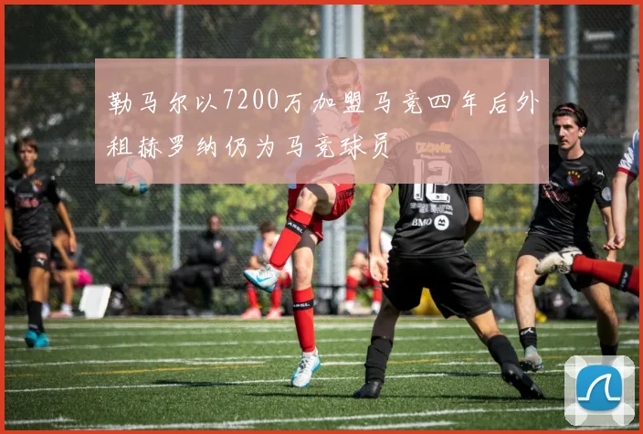 勒马尔以7200万加盟马竞四年后外租赫罗纳仍为马竞球员