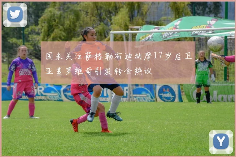 国米关注萨格勒布迪纳摩17岁后卫亚基罗维奇引发转会热议