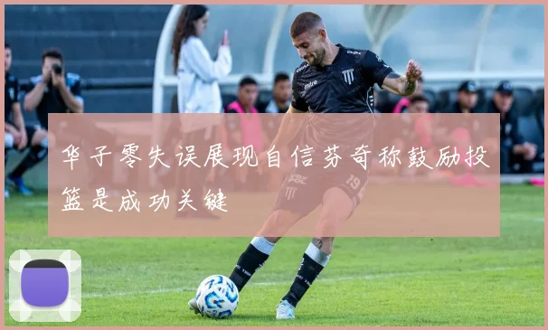 华子零失误展现自信芬奇称鼓励投篮是成功关键