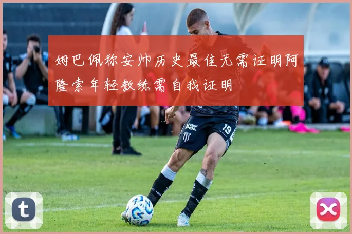 姆巴佩称安帅历史最佳无需证明阿隆索年轻教练需自我证明
