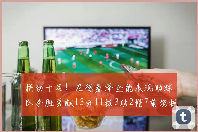 拼劲十足！尼德豪泽全能表现助球队夺胜贡献13分11板3助2帽7前场板