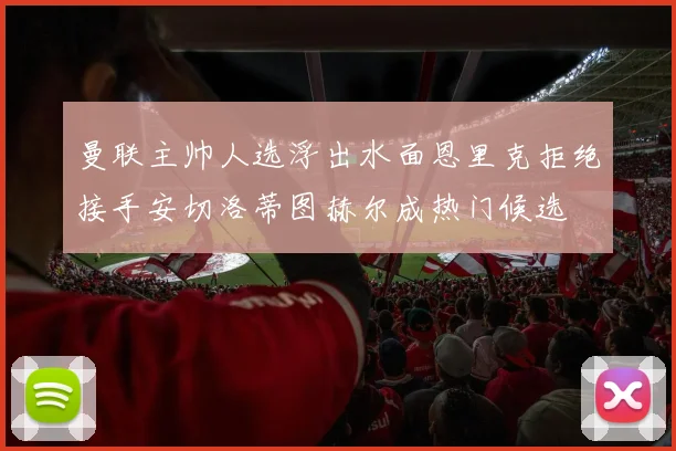 曼联主帅人选浮出水面恩里克拒绝接手安切洛蒂图赫尔成热门候选