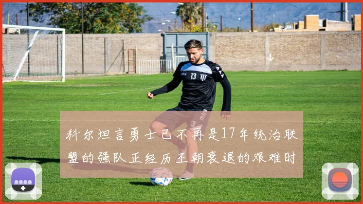 科尔坦言勇士已不再是17年统治联盟的强队正经历王朝衰退的艰难时刻