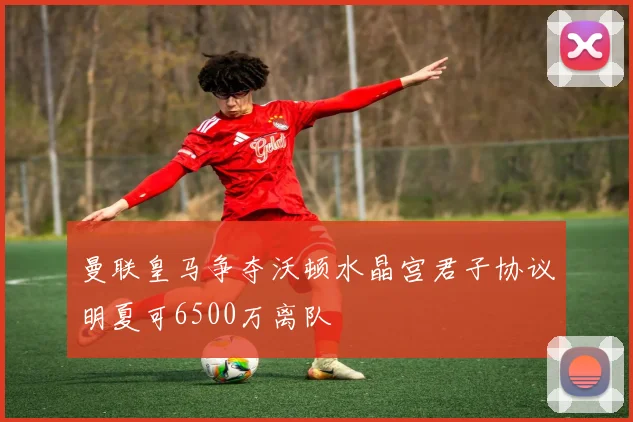 曼联皇马争夺沃顿水晶宫君子协议明夏可6500万离队