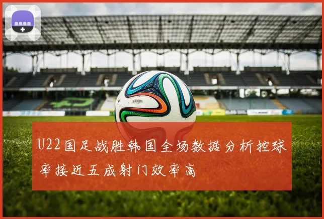 U22国足战胜韩国全场数据分析控球率接近五成射门效率高