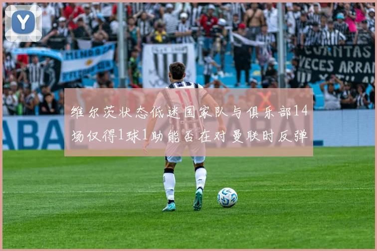 维尔茨状态低迷国家队与俱乐部14场仅得1球1助能否在对曼联时反弹