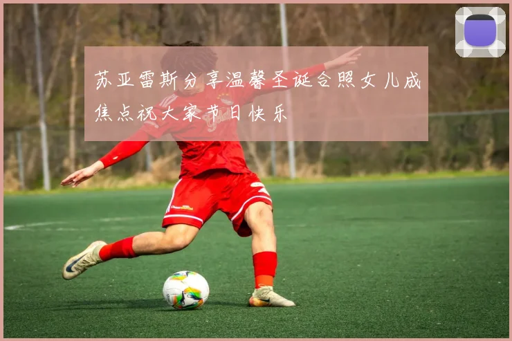 苏亚雷斯分享温馨圣诞合照女儿成焦点祝大家节日快乐