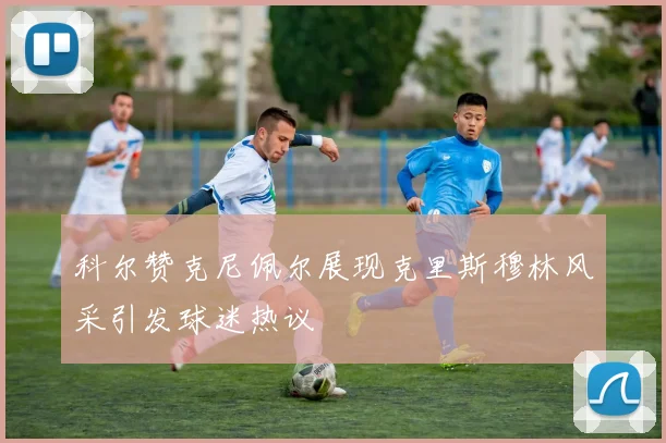 科尔赞克尼佩尔展现克里斯穆林风采引发球迷热议