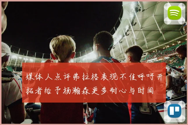 媒体人点评弗拉格表现不佳呼吁开拓者给予杨瀚森更多耐心与时间