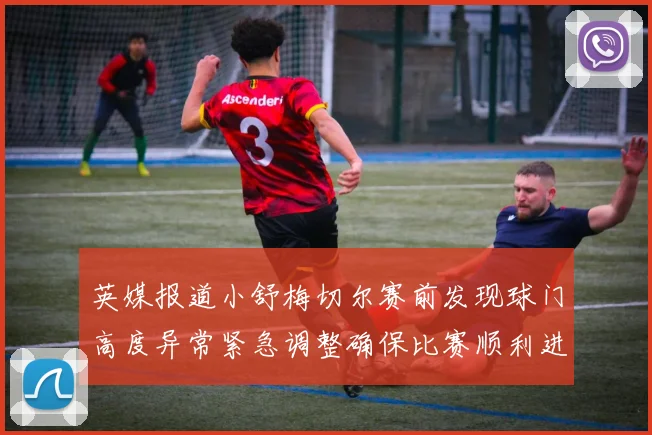 英媒报道小舒梅切尔赛前发现球门高度异常紧急调整确保比赛顺利进行