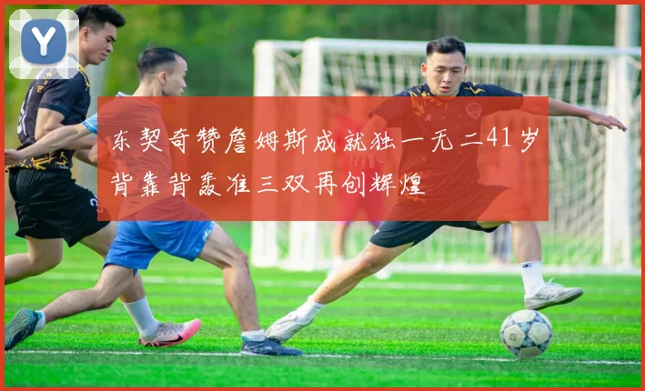 东契奇赞詹姆斯成就独一无二41岁背靠背轰准三双再创辉煌