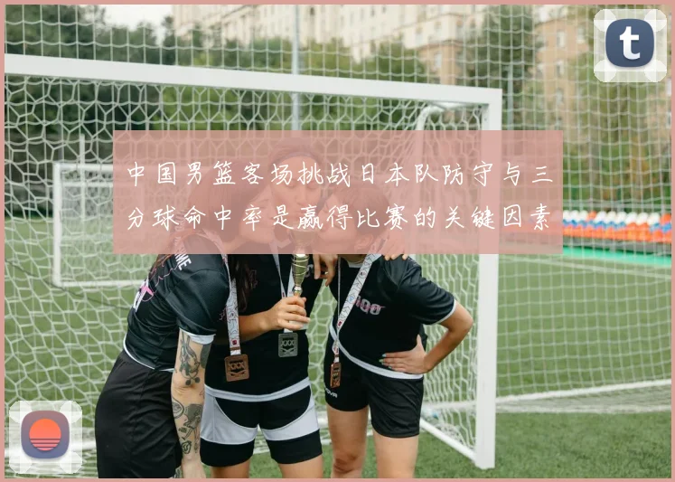 中国男篮客场挑战日本队防守与三分球命中率是赢得比赛的关键因素