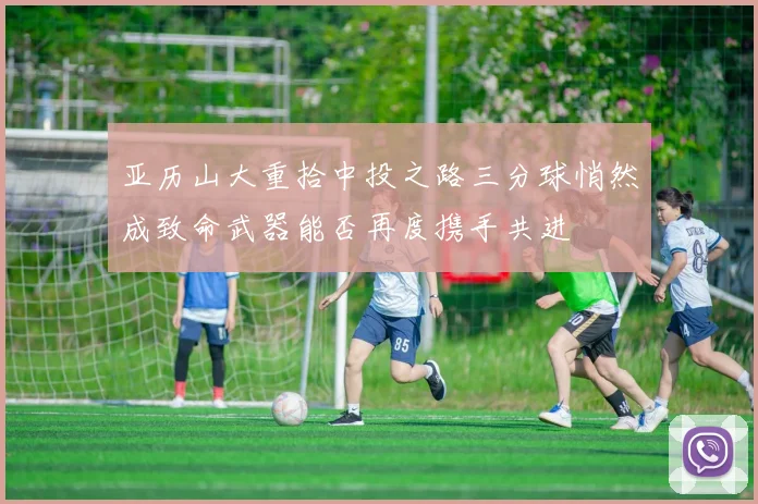 亚历山大重拾中投之路三分球悄然成致命武器能否再度携手共进