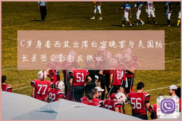C罗身着西装出席白宫晚宴与美国防长亲密合影引发热议
