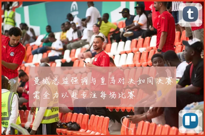 曼城总监强调与皇马对决如同决赛需全力以赴专注每场比赛