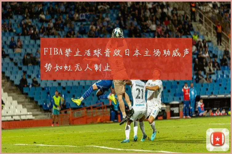 FIBA禁止活球音效日本主场助威声势如虹无人制止