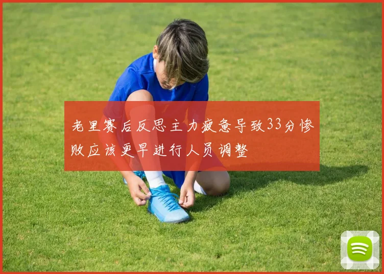 老里赛后反思主力疲惫导致33分惨败应该更早进行人员调整